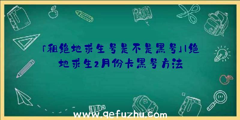 「租绝地求生号是不是黑号」|绝地求生2月份卡黑号方法